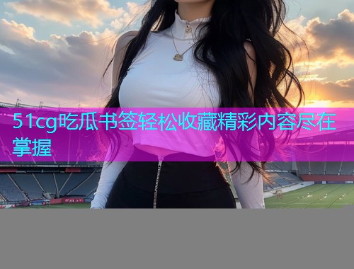 51cg吃瓜书签轻松收藏精彩内容尽在掌握