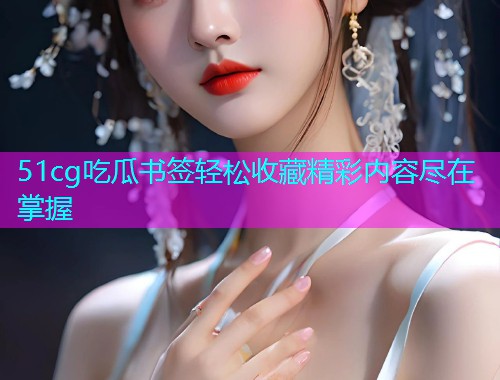 51cg吃瓜书签轻松收藏精彩内容尽在掌握
