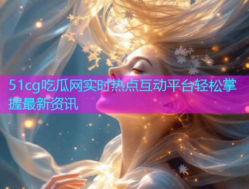 51cg吃瓜网实时热点互动平台轻松掌握最新资讯