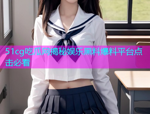 51cg吃瓜网揭秘娱乐黑料爆料平台点击必看