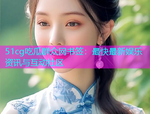 51cg吃瓜群众网书签：最快最新娱乐资讯与互动社区