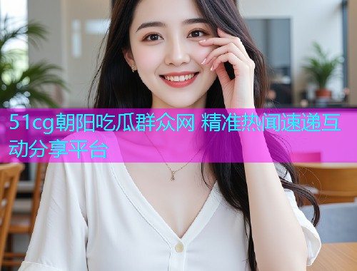 51cg朝阳吃瓜群众网 精准热闻速递互动分享平台