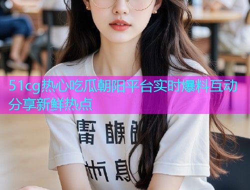 51cg热心吃瓜朝阳平台实时爆料互动分享新鲜热点