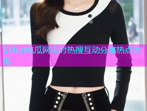 51fun吃瓜网实时热搜互动分享热点大瓜