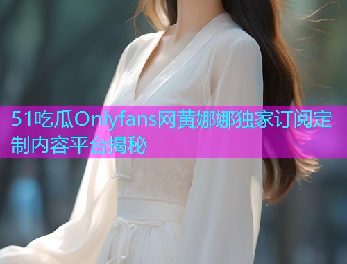 51吃瓜Onlyfans网黄娜娜独家订阅定制内容平台揭秘