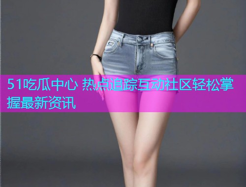 51吃瓜中心 热点追踪互动社区轻松掌握最新资讯