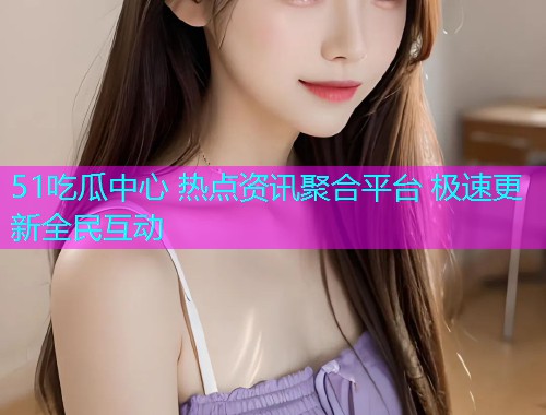 51吃瓜中心 热点资讯聚合平台 极速更新全民互动