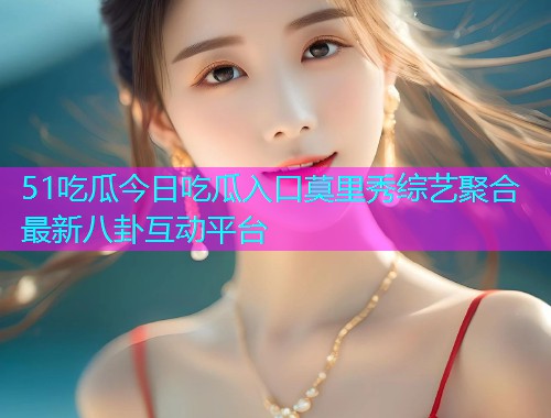 51吃瓜今日吃瓜入口莫里秀综艺聚合最新八卦互动平台
