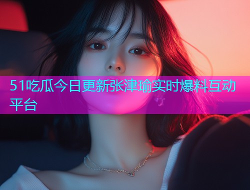 51吃瓜今日更新张津瑜实时爆料互动平台