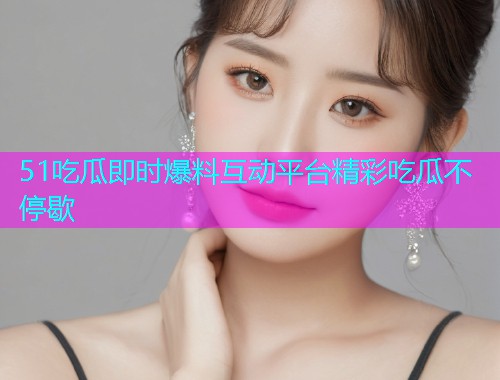 51吃瓜即时爆料互动平台精彩吃瓜不停歇