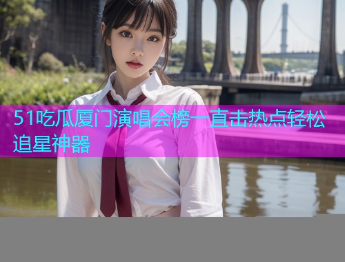 51吃瓜厦门演唱会榜一直击热点轻松追星神器
