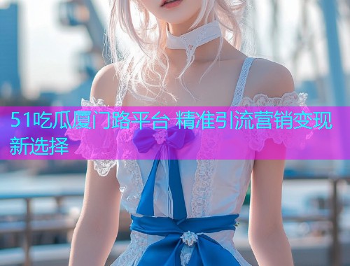 51吃瓜厦门路平台 精准引流营销变现新选择