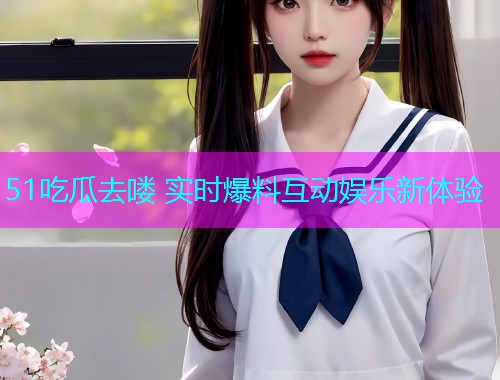 51吃瓜去喽 实时爆料互动娱乐新体验