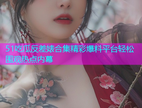 51吃瓜反差婊合集精彩爆料平台轻松围观热点内幕