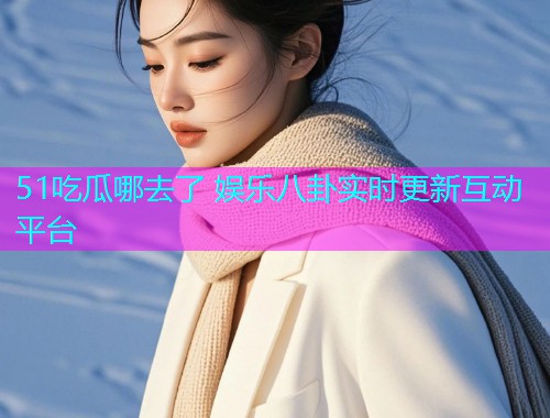 51吃瓜哪去了 娱乐八卦实时更新互动平台