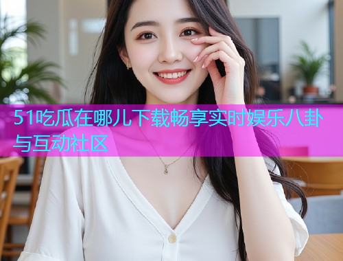 51吃瓜在哪儿下载畅享实时娱乐八卦与互动社区