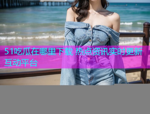 51吃瓜在哪里下载 热点资讯实时更新互动平台
