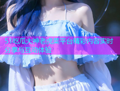 51吃瓜大神老虎菜平台精彩内容实时分享与互动体验