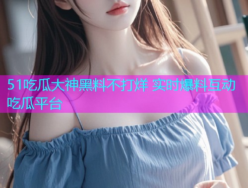 51吃瓜大神黑料不打烊 实时爆料互动吃瓜平台