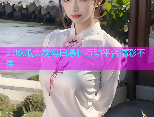 51吃瓜大赛每日爆料互动平台精彩不停
