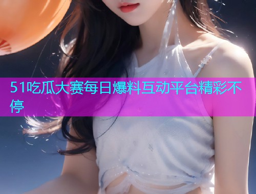51吃瓜大赛每日爆料互动平台精彩不停