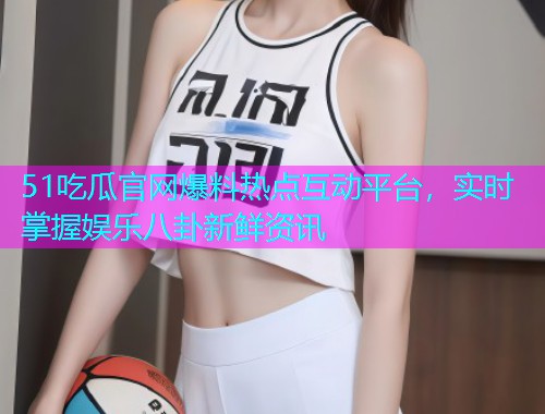51吃瓜官网爆料热点互动平台，实时掌握娱乐八卦新鲜资讯