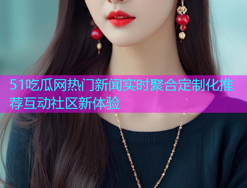 51吃瓜网热门新闻实时聚合定制化推荐互动社区新体验