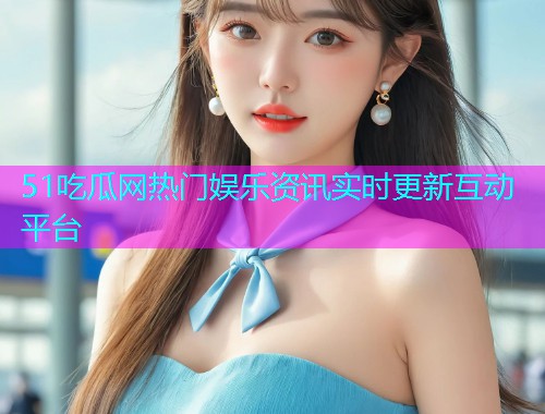 51吃瓜网热门娱乐资讯实时更新互动平台