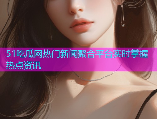 51吃瓜网热门新闻聚合平台实时掌握热点资讯