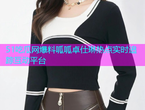 51吃瓜网爆料呱呱卓仕琳热点实时追踪互动平台