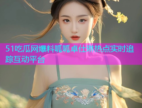 51吃瓜网爆料呱呱卓仕琳热点实时追踪互动平台