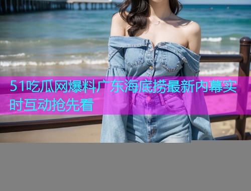 51吃瓜网爆料广东海底捞最新内幕实时互动抢先看