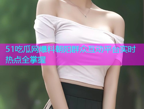 51吃瓜网爆料朝阳群众互动平台实时热点全掌握