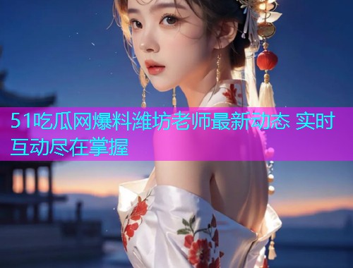 51吃瓜网爆料潍坊老师最新动态 实时互动尽在掌握