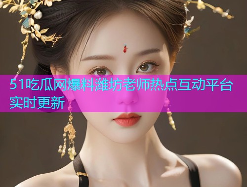 51吃瓜网爆料潍坊老师热点互动平台实时更新