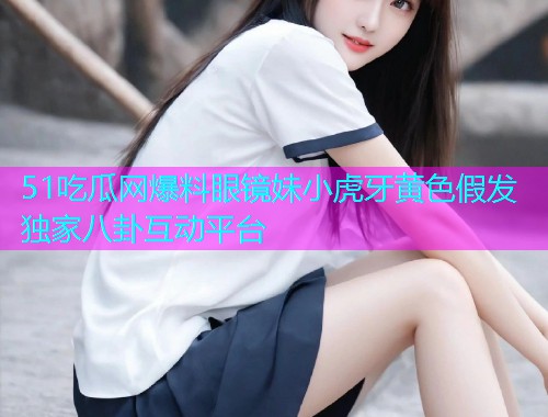 51吃瓜网爆料眼镜妹小虎牙黄色假发独家八卦互动平台