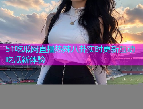 51吃瓜网直播热辣八卦实时更新互动吃瓜新体验
