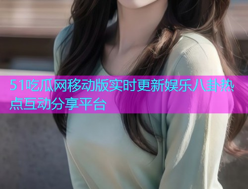 51吃瓜网移动版实时更新娱乐八卦热点互动分享平台