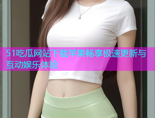 51吃瓜网站下载苹果畅享极速更新与互动娱乐体验
