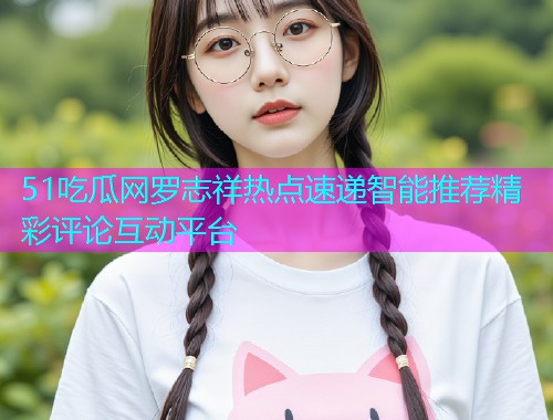51吃瓜网罗志祥热点速递智能推荐精彩评论互动平台