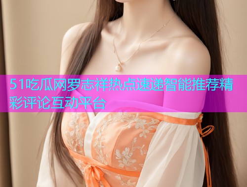 51吃瓜网罗志祥热点速递智能推荐精彩评论互动平台