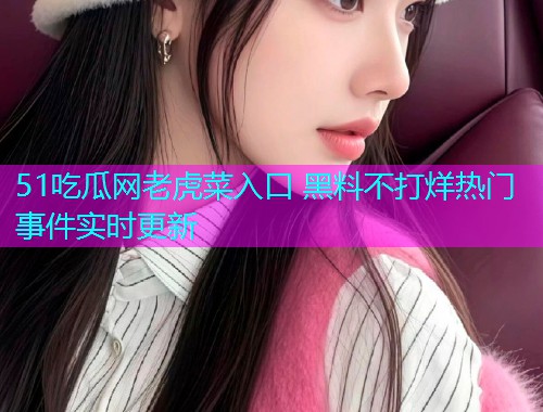 51吃瓜网老虎菜入口 黑料不打烊热门事件实时更新