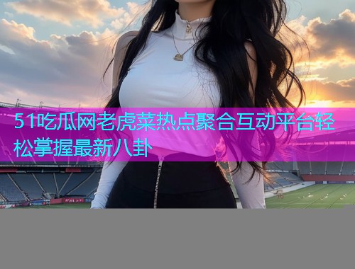 51吃瓜网老虎菜热点聚合互动平台轻松掌握最新八卦
