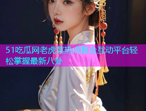 51吃瓜网老虎菜热点聚合互动平台轻松掌握最新八卦