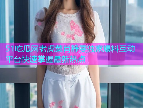 51吃瓜网老虎菜肖静雯独家爆料互动平台快速掌握最新热点