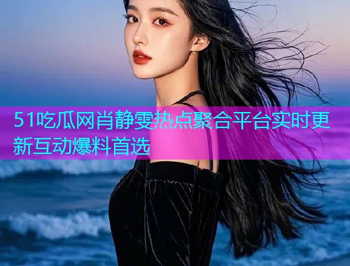 51吃瓜网肖静雯热点聚合平台实时更新互动爆料首选