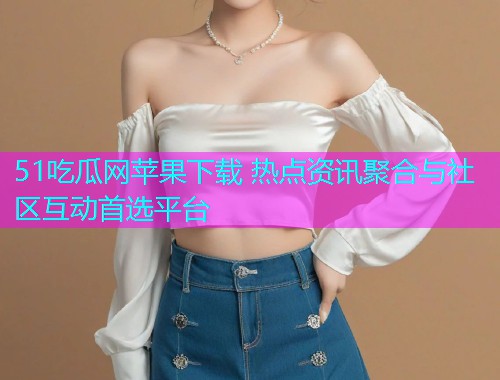51吃瓜网苹果下载 热点资讯聚合与社区互动首选平台