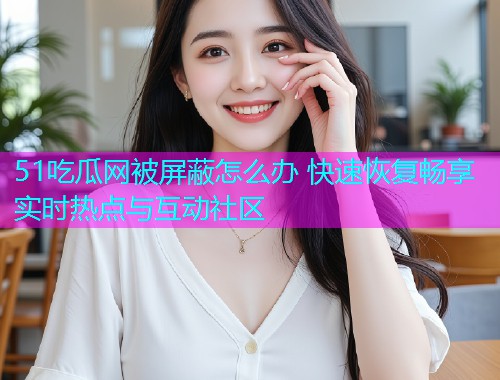 51吃瓜网被屏蔽怎么办 快速恢复畅享实时热点与互动社区