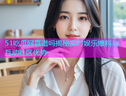 51吃瓜网靠谱吗揭秘实时娱乐爆料与互动社区优势