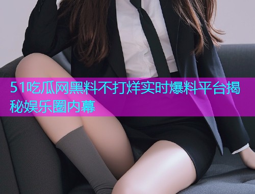 51吃瓜网黑料不打烊实时爆料平台揭秘娱乐圈内幕